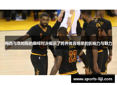 梅西与詹姆斯的巅峰对决揭示了跨界体育明星的影响力与魅力